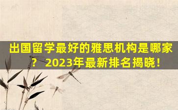 出国留学最好的雅思机构是哪家？ 2023年最新排名揭晓！